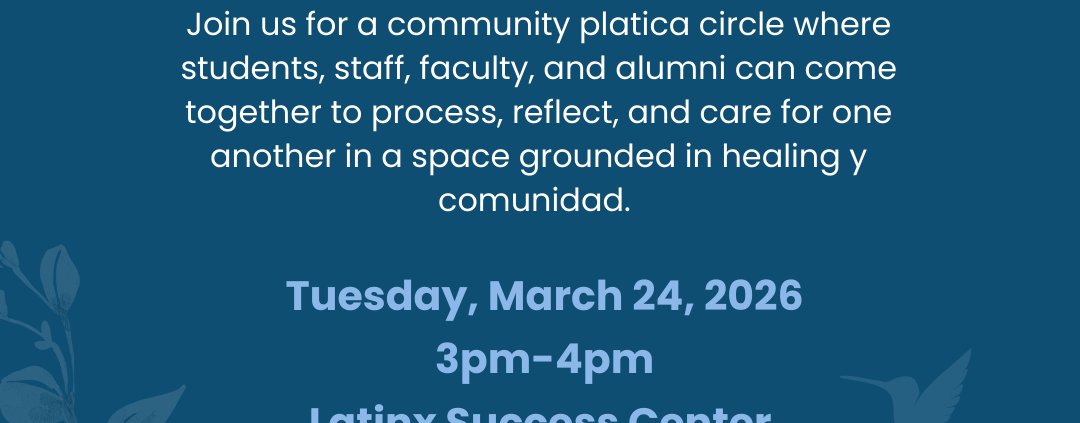 A flyer with a dark blue background and some leaves and flower imagery says: CARE x LSC x CAPS Community Circle Join us for a community platica circle where students, faculty, staff, and alumni can come together to process, reflect, and care for one another in a space grounded in healing y communidad. Tuesday, March 24, 2026, 3pm to 4pm, Latinx Success Center (DeNeve, B1 Lounge) Logos for CARE, the UCLA Latinx Success Center and CAPS are at the bottom of the flyer.